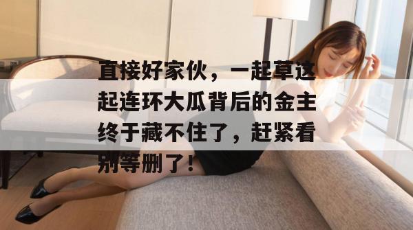 直接好家伙,一起草这起连环大瓜背后的金主终于藏不住了,赶紧看别等删了!