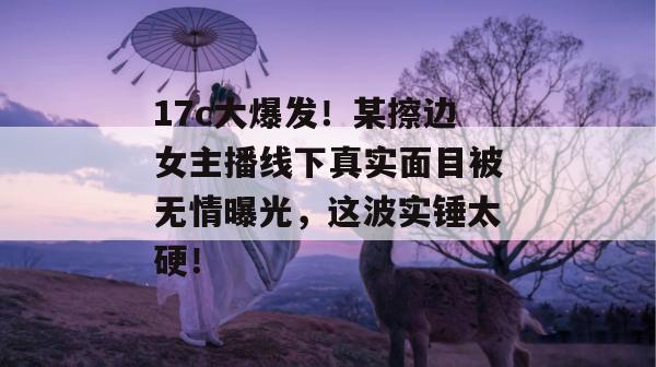 17c大爆发!某擦边女主播线下真实面目被无情曝光,这波实锤太硬!