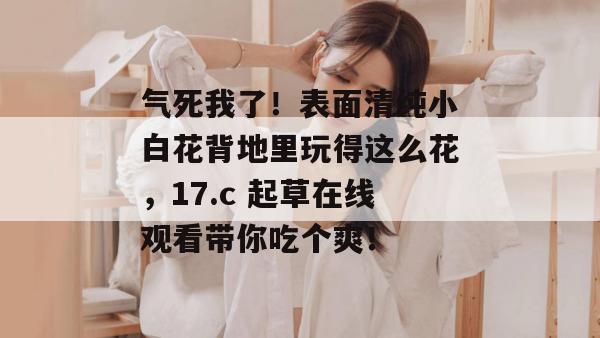 气死我了！表面清纯小白花背地里玩得这么花，17.c 起草在线观看带你吃个爽！