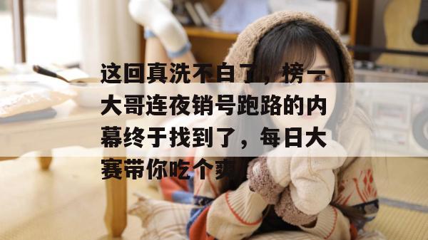 这回真洗不白了，榜一大哥连夜销号跑路的内幕终于找到了，每日大赛带你吃个爽！