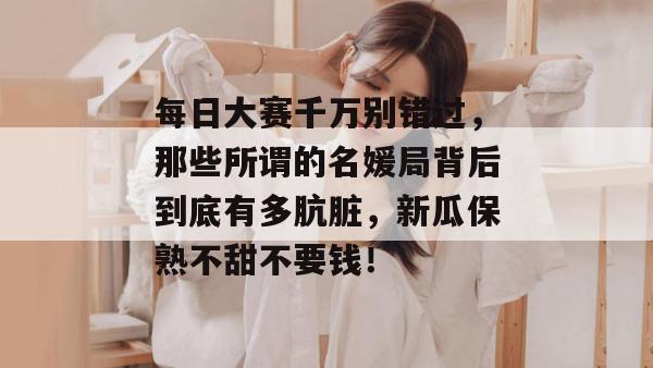 每日大赛千万别错过，那些所谓的名媛局背后到底有多肮脏，新瓜保熟不甜不要钱！