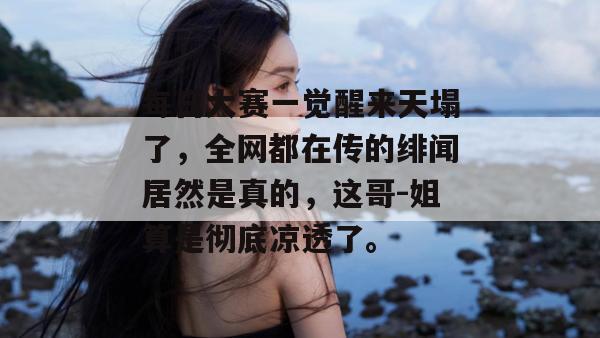 每日大赛一觉醒来天塌了,全网都在传的绯闻居然是真的,这哥-姐算是彻底凉透了。