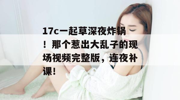 17c一起草深夜炸锅!那个惹出大乱子的现场视频完整版,连夜补课!