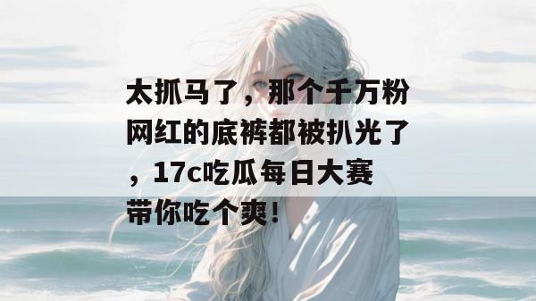太抓马了，那个千万粉网红的底裤都被扒光了，17c吃瓜每日大赛带你吃个爽！