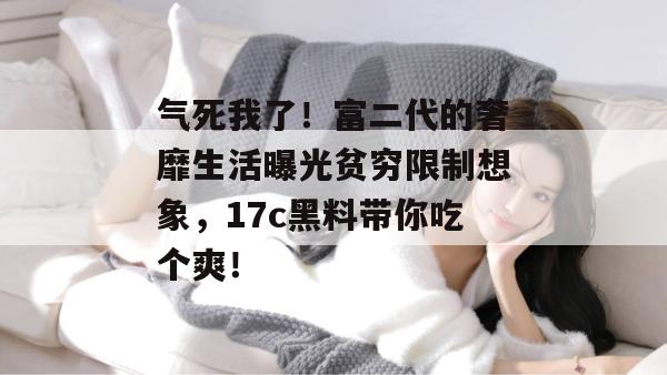 气死我了!富二代的奢靡生活曝光贫穷限制想象,17c黑料带你吃个爽!