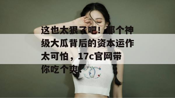 这也太狠了吧!那个神级大瓜背后的资本运作太可怕,17c官网带你吃个爽!