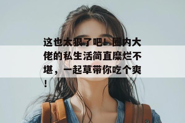 这也太狠了吧！圈内大佬的私生活简直糜烂不堪，一起草带你吃个爽！