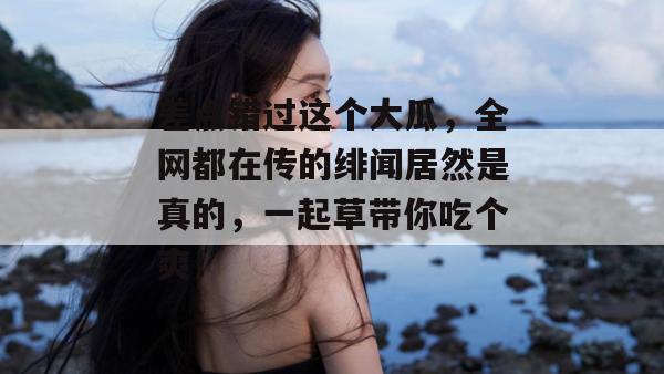 差点错过这个大瓜，全网都在传的绯闻居然是真的，一起草带你吃个爽！