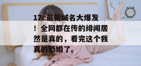 17c最新域名大爆发！全网都在传的绯闻居然是真的，看完这个我真的恐婚了。