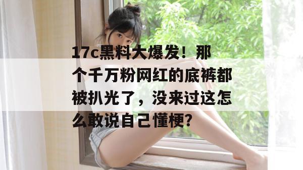 17c黑料大爆发！那个千万粉网红的底裤都被扒光了，没来过这怎么敢说自己懂梗？