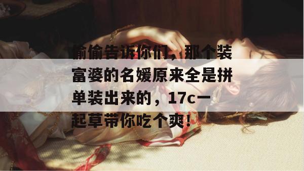 偷偷告诉你们，那个装富婆的名媛原来全是拼单装出来的，17c一起草带你吃个爽！