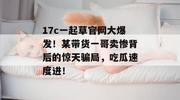 17c一起草官网大爆发！某带货一哥卖惨背后的惊天骗局，吃瓜速度进！