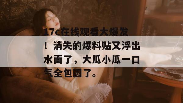 17c在线观看大爆发!消失的爆料贴又浮出水面了,大瓜小瓜一口气全包圆了。