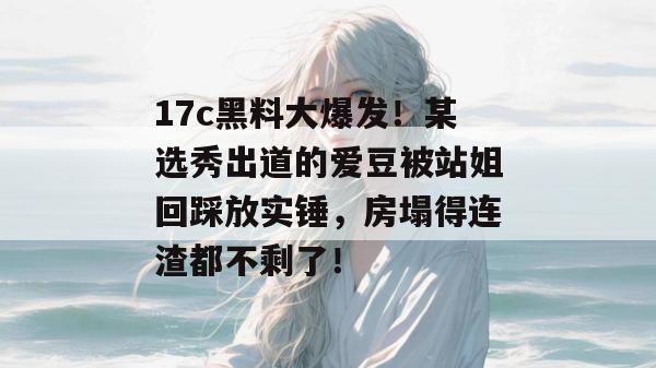17c黑料大爆发！某选秀出道的爱豆被站姐回踩放实锤，房塌得连渣都不剩了！