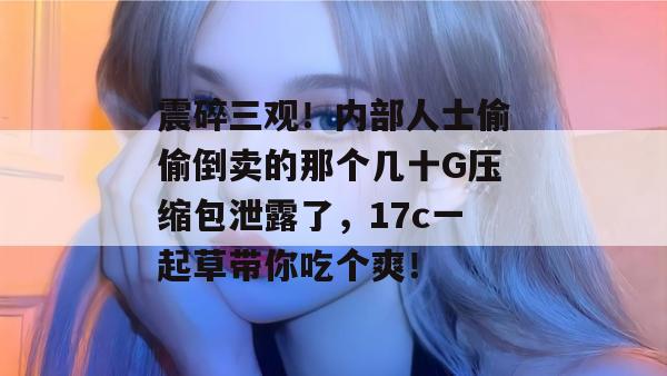 震碎三观！内部人士偷偷倒卖的那个几十G压缩包泄露了，17c一起草带你吃个爽！