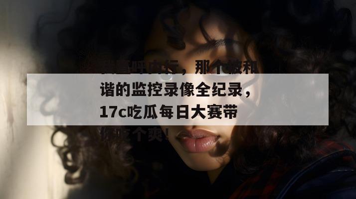 我直呼内行，那个被和谐的监控录像全纪录，17c吃瓜每日大赛带你吃个爽！