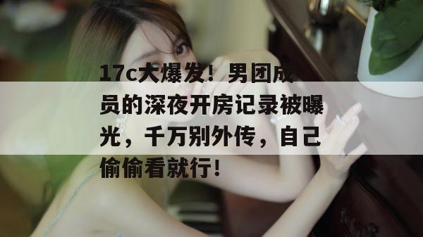 17c大爆发!男团成员的深夜开房记录被曝光,千万别外传,自己偷偷看就行!