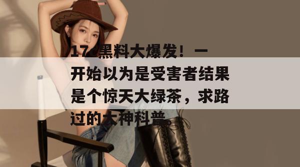 17c黑料大爆发！一开始以为是受害者结果是个惊天大绿茶，求路过的大神科普。