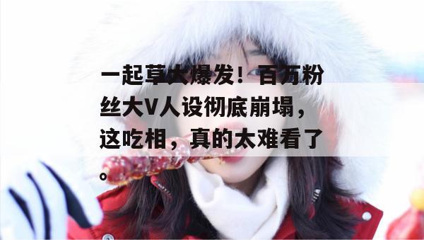 一起草大爆发！百万粉丝大V人设彻底崩塌，这吃相，真的太难看了。