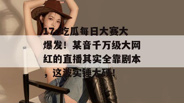 17c吃瓜每日大赛大爆发！某音千万级大网红的直播其实全靠剧本，这波实锤太硬！