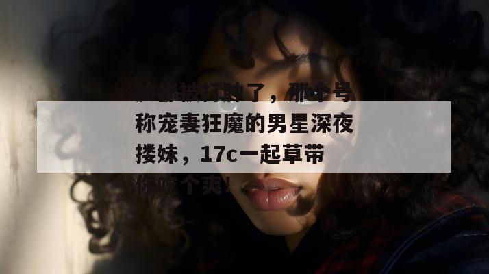 脸都被打肿了,那个号称宠妻狂魔的男星深夜搂妹,17c一起草带你吃个爽!