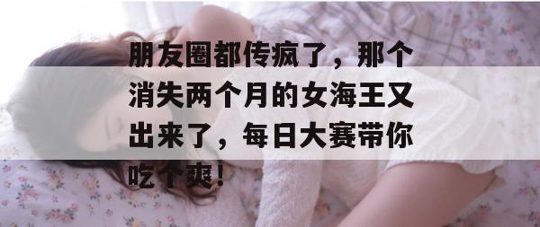 朋友圈都传疯了，那个消失两个月的女海王又出来了，每日大赛带你吃个爽！