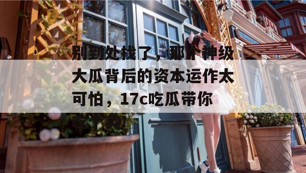 别到处找了，那个神级大瓜背后的资本运作太可怕，17c吃瓜带你吃个爽！
