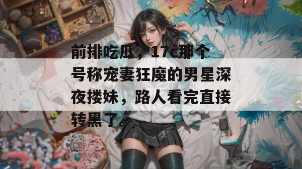 前排吃瓜，17c那个号称宠妻狂魔的男星深夜搂妹，路人看完直接转黑了。