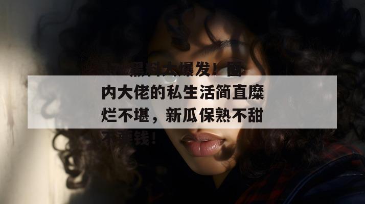 17c黑料大爆发！圈内大佬的私生活简直糜烂不堪，新瓜保熟不甜不要钱！