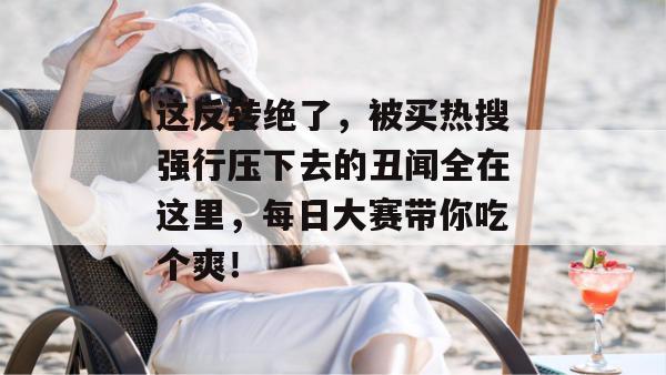 这反转绝了，被买热搜强行压下去的丑闻全在这里，每日大赛带你吃个爽！