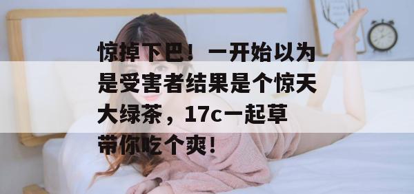 惊掉下巴！一开始以为是受害者结果是个惊天大绿茶，17c一起草带你吃个爽！