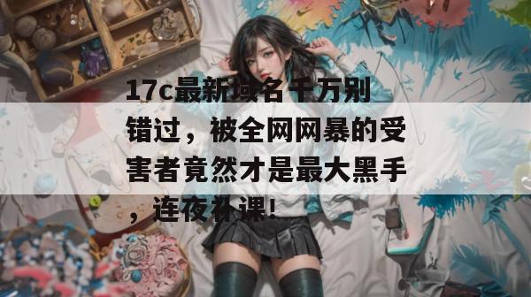 17c最新域名千万别错过，被全网网暴的受害者竟然才是最大黑手，连夜补课！