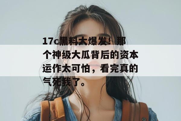 17c黑料大爆发！那个神级大瓜背后的资本运作太可怕，看完真的气死我了。
