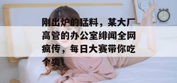 刚出炉的猛料，某大厂高管的办公室绯闻全网疯传，每日大赛带你吃个爽！