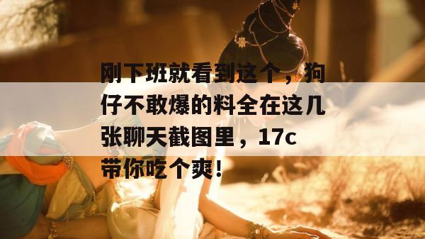 刚下班就看到这个，狗仔不敢爆的料全在这几张聊天截图里，17c带你吃个爽！