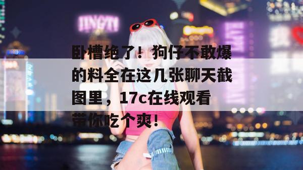 卧槽绝了！狗仔不敢爆的料全在这几张聊天截图里，17c在线观看带你吃个爽！
