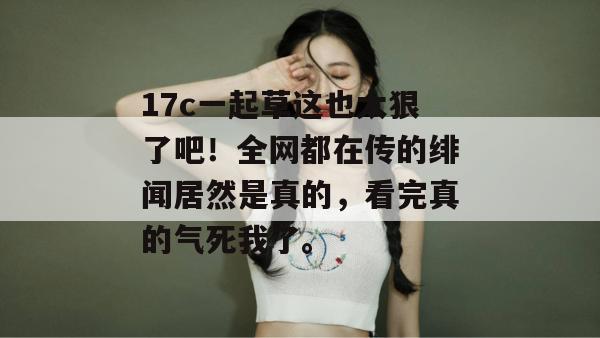17c一起草这也太狠了吧！全网都在传的绯闻居然是真的，看完真的气死我了。
