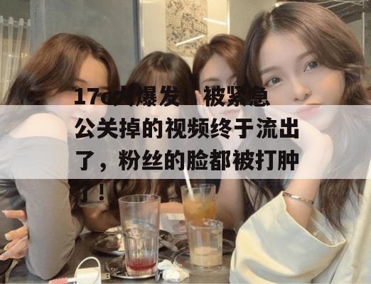 17c大爆发！被紧急公关掉的视频终于流出了，粉丝的脸都被打肿了！