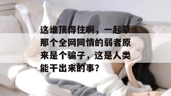 这谁顶得住啊，一起草那个全网同情的弱者原来是个骗子，这是人类能干出来的事？