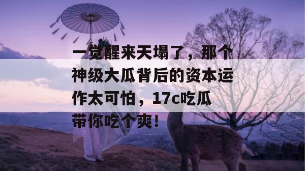 一觉醒来天塌了，那个神级大瓜背后的资本运作太可怕，17c吃瓜带你吃个爽！