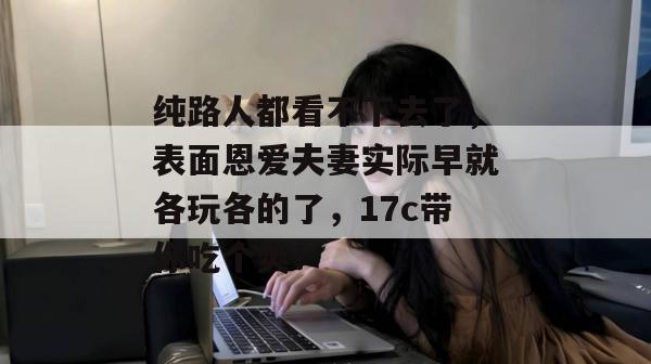 纯路人都看不下去了，表面恩爱夫妻实际早就各玩各的了，17c带你吃个爽！