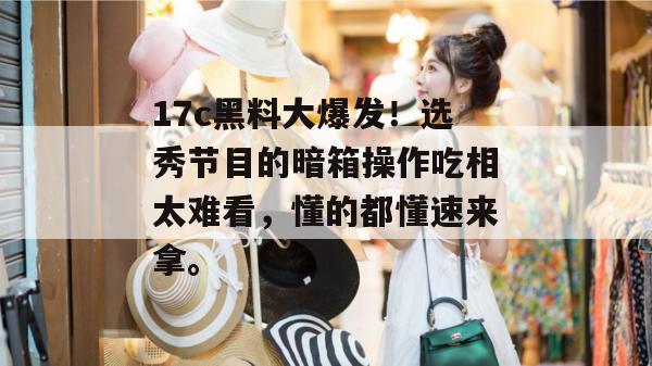 17c黑料大爆发！选秀节目的暗箱操作吃相太难看，懂的都懂速来拿。