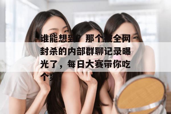 谁能想到？那个被全网封杀的内部群聊记录曝光了，每日大赛带你吃个爽！