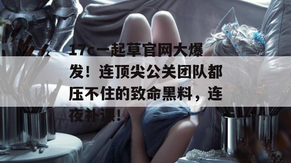 17c一起草官网大爆发！连顶尖公关团队都压不住的致命黑料，连夜补课！