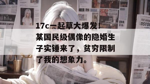 17c一起草大爆发！某国民级偶像的隐婚生子实锤来了，贫穷限制了我的想象力。